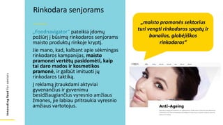 Innovating
food
for
seniors
„Foodnavigator“ pateikia įdomų
požiūrį į būsimą rinkodaros senjorams
maisto produktų rinkoje kryptį.
Jie mano, kad, kalbant apie sėkmingas
rinkodaros kampanijas, maisto
pramonei vertėtų pasidomėti, kaip
tai daro mados ir kosmetikos
pramonė, ir galbūt imituoti jų
rinkodaros taktiką.
Į reklamą įtraukdami aktyviai
gyvenančius ir gyvenimu
besidžiaugiančius vyresnio amžiaus
žmones, jie labiau pritraukia vyresnio
amžiaus vartotojus.
Rinkodara senjorams
„maisto pramonės sektorius
turi vengti rinkodaros spąstų ir
banalios, globėjiškos
rinkodaros“
 