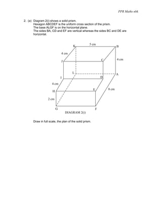 PPR Maths nbk

2. (a) Diagram 2(i) shows a solid prism.
       Hexagon ABCDEF is the uniform cross section of the prism.
       The base ALGF is on the horizontal plane.
       The sides BA, CD and EF are vertical whereas the sides BC and DE are
       horizontal.


                                                    5 cm
                                       K                                    B

                             4 cm

                                                                 C          4 cm
                             J


                                      L                                     A
                             I                                   D

                     4 cm
                                                         E           8 cm
                     H

                  2 cm


                         G                                   F
                                 DIAGRAM 2(i)

      Draw in full scale, the plan of the solid prism.
 