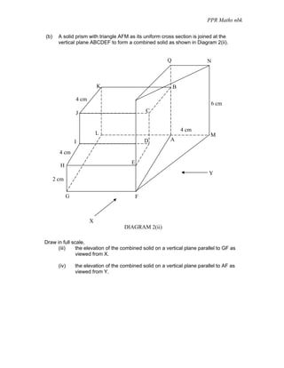 PPR Maths nbk

(b)     A solid prism with triangle AFM as its uniform cross section is joined at the
        vertical plane ABCDEF to form a combined solid as shown in Diagram 2(ii).


                                                           Q                 N



                            K                                  B

                 4 cm
                                                                               6 cm
                 J                                C


                                                                   4 cm
                            L                                                 M
                 I                                D         A

        4 cm
                                          E
         H
                                                                              Y
      2 cm


             G                                F



                        X
                                       DIAGRAM 2(ii)

Draw in full scale,
      (iii)    the elevation of the combined solid on a vertical plane parallel to GF as
               viewed from X.

        (iv)     the elevation of the combined solid on a vertical plane parallel to AF as
                 viewed from Y.
 