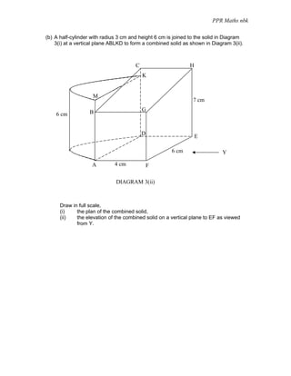 PPR Maths nbk

(b) A half-cylinder with radius 3 cm and height 6 cm is joined to the solid in Diagram
    3(i) at a vertical plane ABLKD to form a combined solid as shown in Diagram 3(ii).



                                       C                      H
                                           K


                    M
                                                                7 cm

                   B                       G
    6 cm


                                           D
                                                                  E

                                                      6 cm                  Y

                    A         4 cm             F

                              DIAGRAM 3(ii)



      Draw in full scale,
      (i)    the plan of the combined solid,
      (ii)   the elevation of the combined solid on a vertical plane to EF as viewed
             from Y.
 