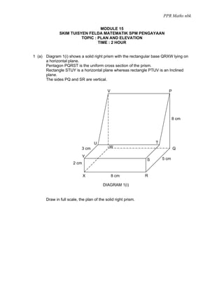 PPR Maths nbk

                                  MODULE 15
               SKIM TUISYEN FELDA MATEMATIK SPM PENGAYAAN
                         TOPIC : PLAN AND ELEVATION
                                 TIME : 2 HOUR


1 (a) Diagram 1(i) shows a solid right prism with the rectangular base QRXW lying on
      a horizontal plane.
      Pentagon PQRST is the uniform cross section of the prism.
      Rectangle STUY is a horizontal plane whereas rectangle PTUV is an Inclined
      plane.
      The sides PQ and SR are vertical.

                                            V                              P




                                                                               8 cm




                                    U                               T
                            3 cm             W                                 Q
                              Y
                                                                S       5 cm
                       2 cm


                              X                 8 cm            R

                                         DIAGRAM 1(i)


       Draw in full scale, the plan of the solid right prism.
 