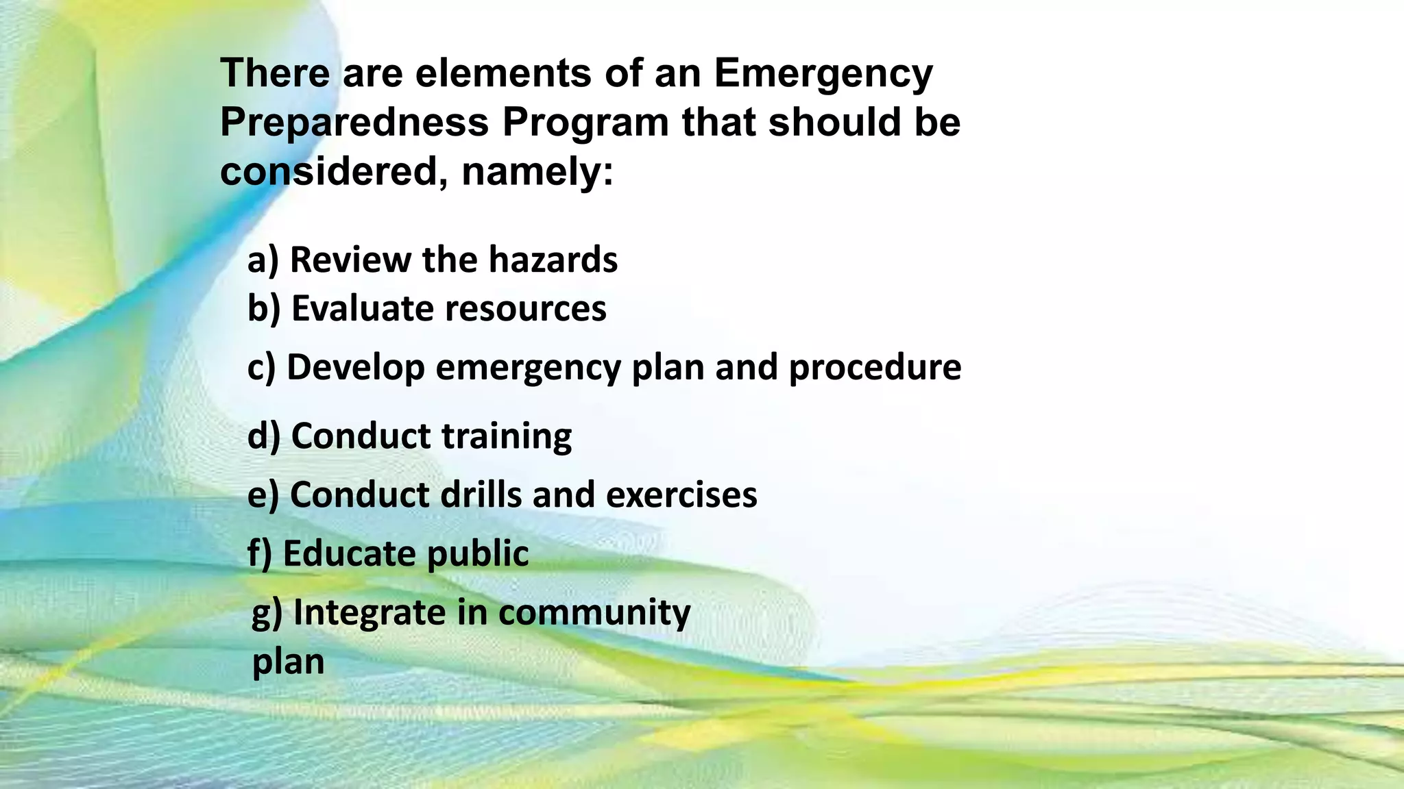 There are elements of an Emergency
Preparedness Program that should be
considered, namely:
a) Review the hazards
b) Evaluate resources
c) Develop emergency plan and procedure
d) Conduct training
e) Conduct drills and exercises
f) Educate public
g) Integrate in community
plan
 