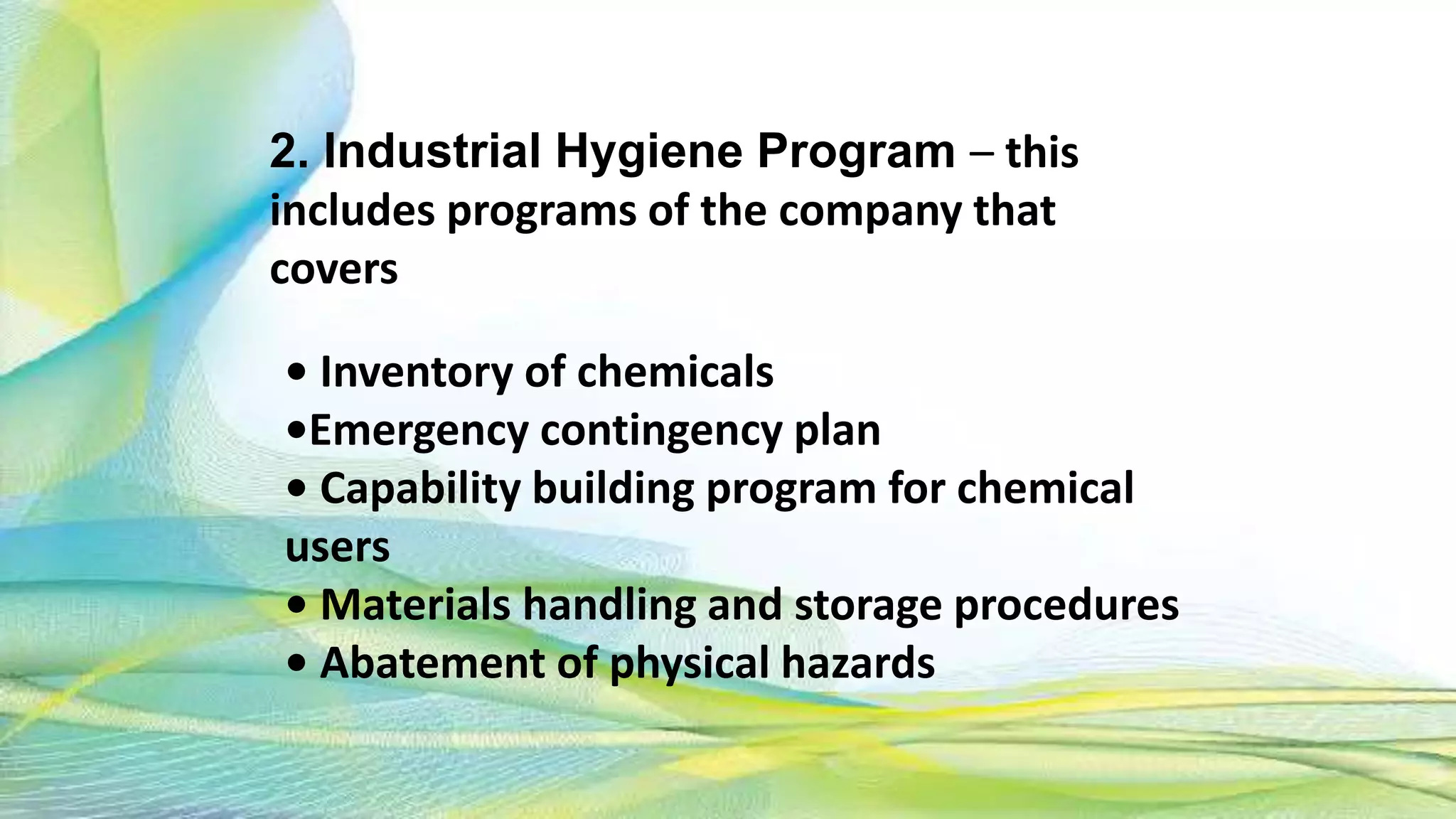 • Inventory of chemicals
•Emergency contingency plan
• Capability building program for chemical
users
• Materials handling and storage procedures
• Abatement of physical hazards
2. Industrial Hygiene Program – this
includes programs of the company that
covers
 
