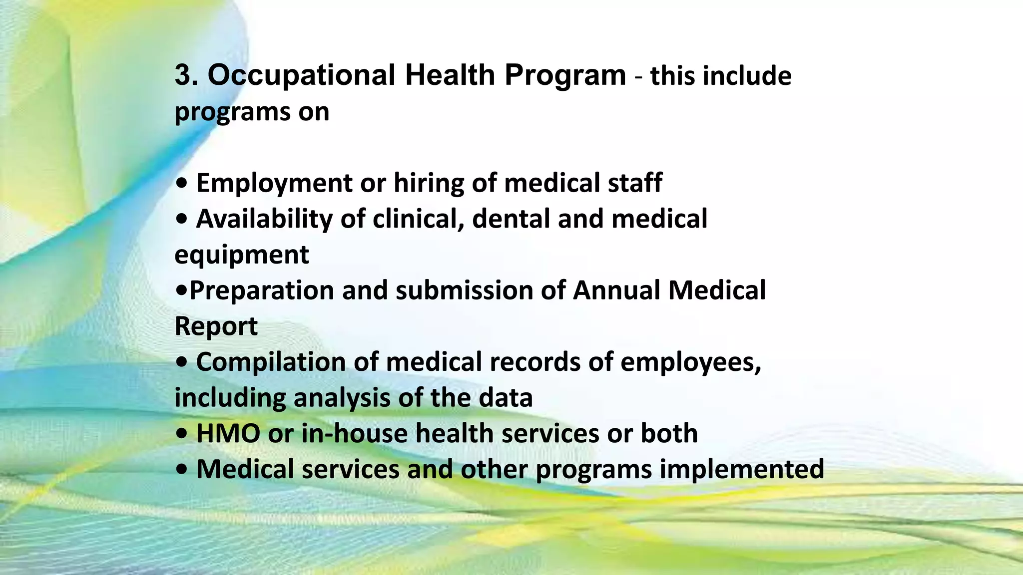 3. Occupational Health Program - this include
programs on
• Employment or hiring of medical staff
• Availability of clinical, dental and medical
equipment
•Preparation and submission of Annual Medical
Report
• Compilation of medical records of employees,
including analysis of the data
• HMO or in-house health services or both
• Medical services and other programs implemented
 