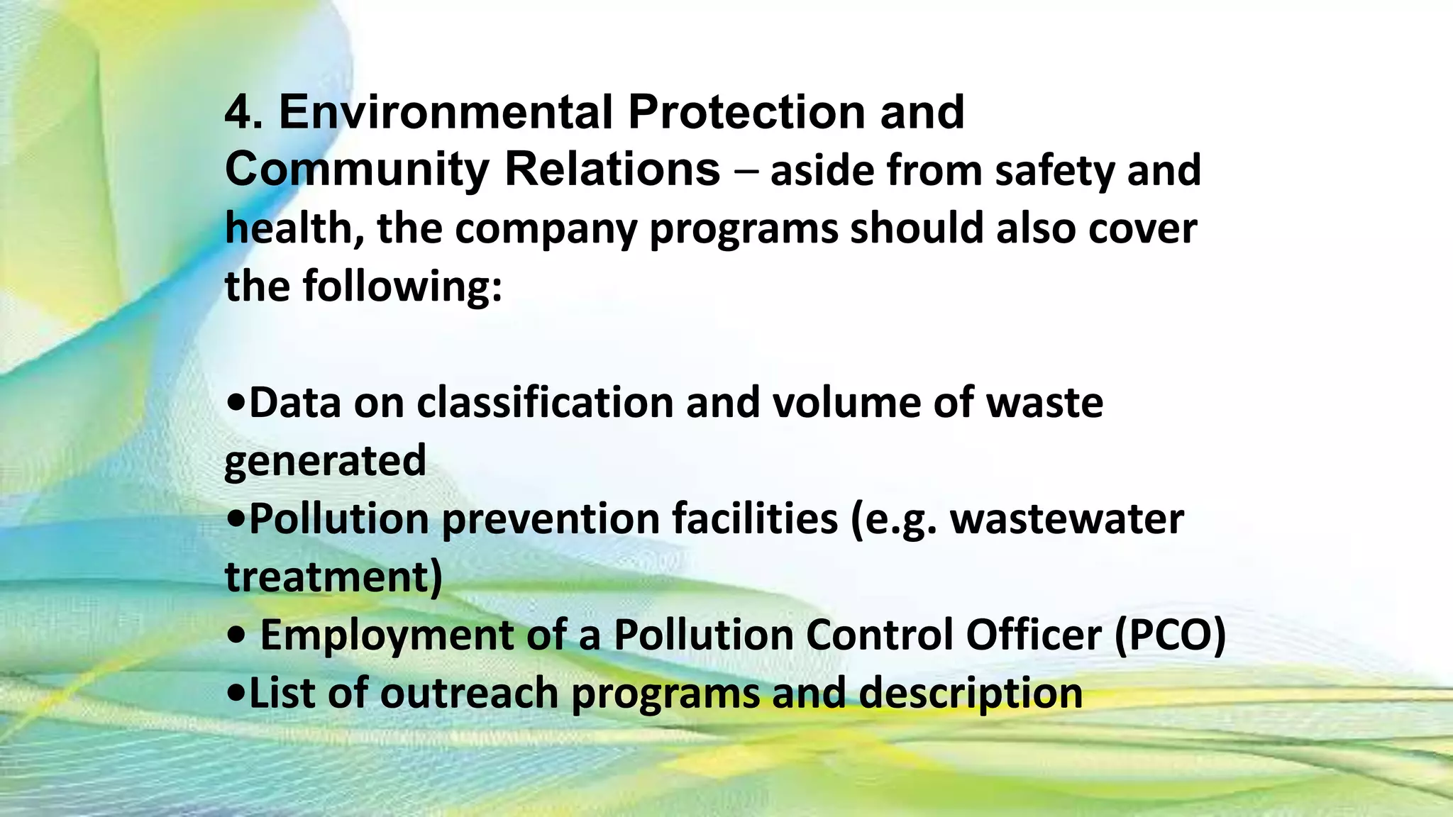 4. Environmental Protection and
Community Relations – aside from safety and
health, the company programs should also cover
the following:
•Data on classification and volume of waste
generated
•Pollution prevention facilities (e.g. wastewater
treatment)
• Employment of a Pollution Control Officer (PCO)
•List of outreach programs and description
 