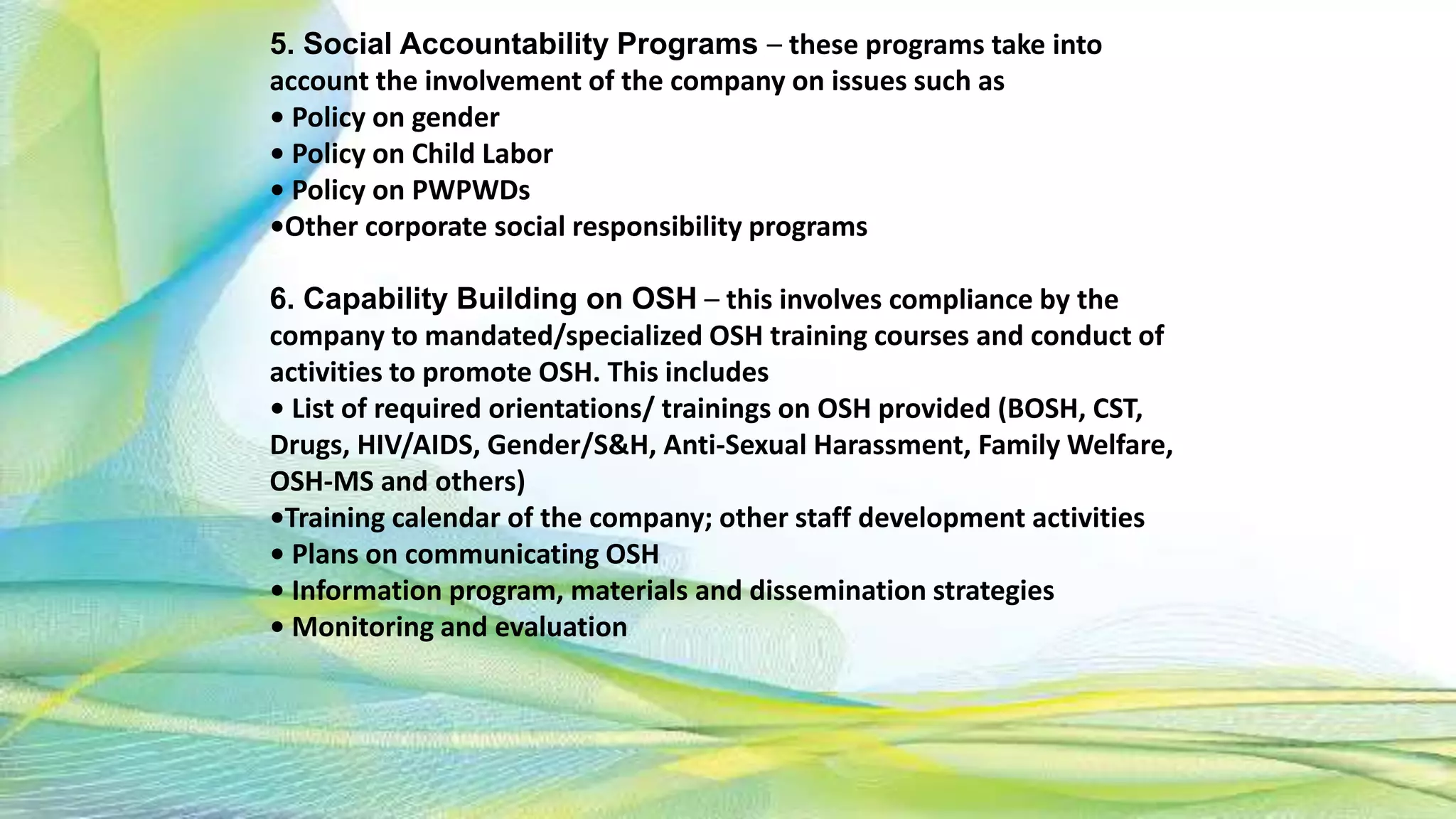 5. Social Accountability Programs – these programs take into
account the involvement of the company on issues such as
• Policy on gender
• Policy on Child Labor
• Policy on PWPWDs
•Other corporate social responsibility programs
6. Capability Building on OSH – this involves compliance by the
company to mandated/specialized OSH training courses and conduct of
activities to promote OSH. This includes
• List of required orientations/ trainings on OSH provided (BOSH, CST,
Drugs, HIV/AIDS, Gender/S&H, Anti-Sexual Harassment, Family Welfare,
OSH-MS and others)
•Training calendar of the company; other staff development activities
• Plans on communicating OSH
• Information program, materials and dissemination strategies
• Monitoring and evaluation
 