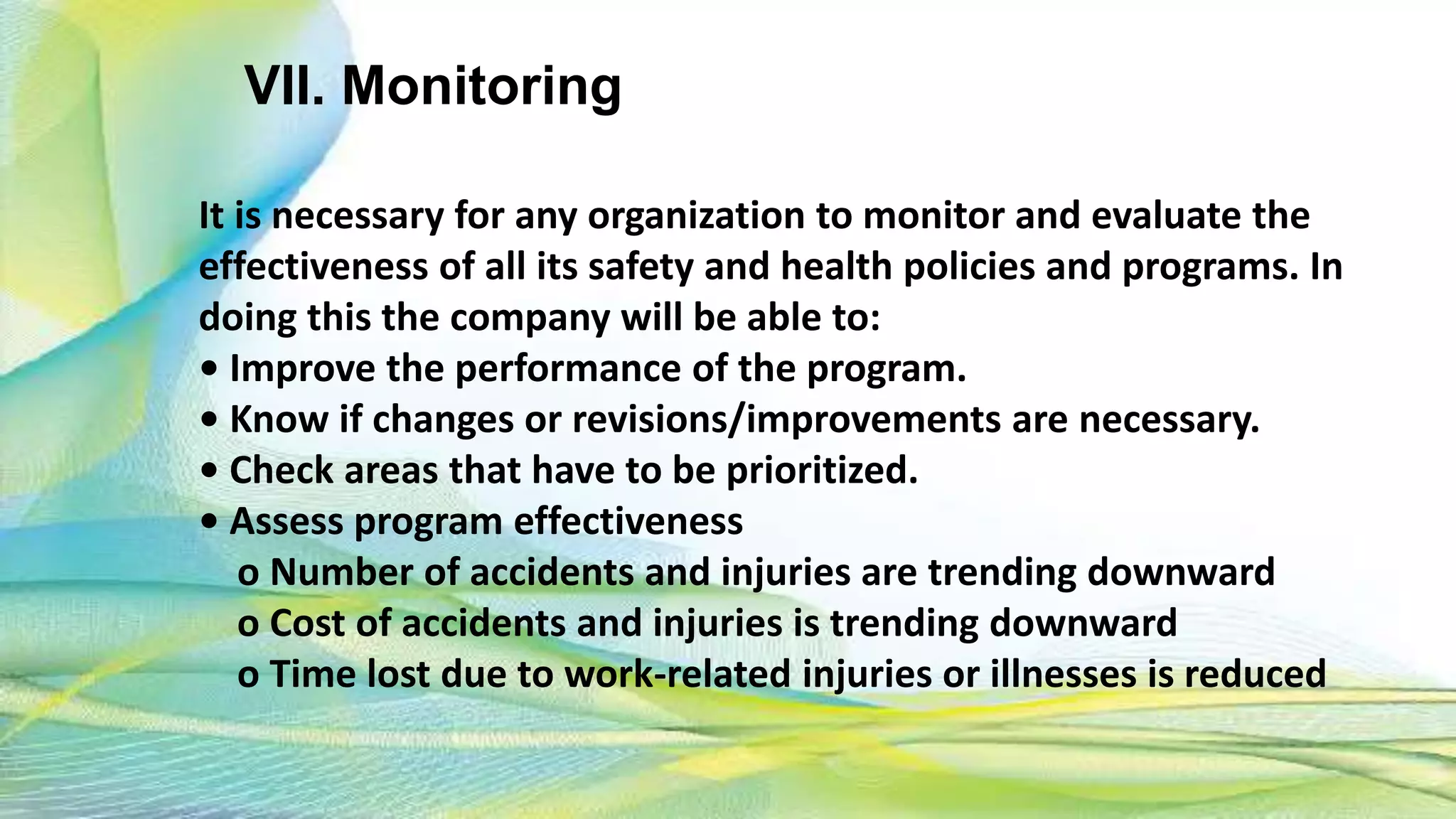 VII. Monitoring
It is necessary for any organization to monitor and evaluate the
effectiveness of all its safety and health policies and programs. In
doing this the company will be able to:
• Improve the performance of the program.
• Know if changes or revisions/improvements are necessary.
• Check areas that have to be prioritized.
• Assess program effectiveness
o Number of accidents and injuries are trending downward
o Cost of accidents and injuries is trending downward
o Time lost due to work-related injuries or illnesses is reduced
 