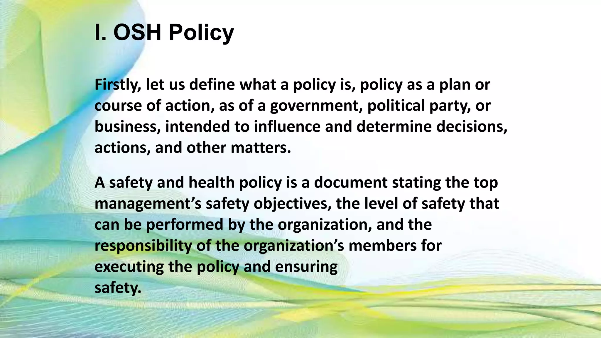 I. OSH Policy
Firstly, let us define what a policy is, policy as a plan or
course of action, as of a government, political party, or
business, intended to influence and determine decisions,
actions, and other matters.
A safety and health policy is a document stating the top
management’s safety objectives, the level of safety that
can be performed by the organization, and the
responsibility of the organization’s members for
executing the policy and ensuring
safety.
 