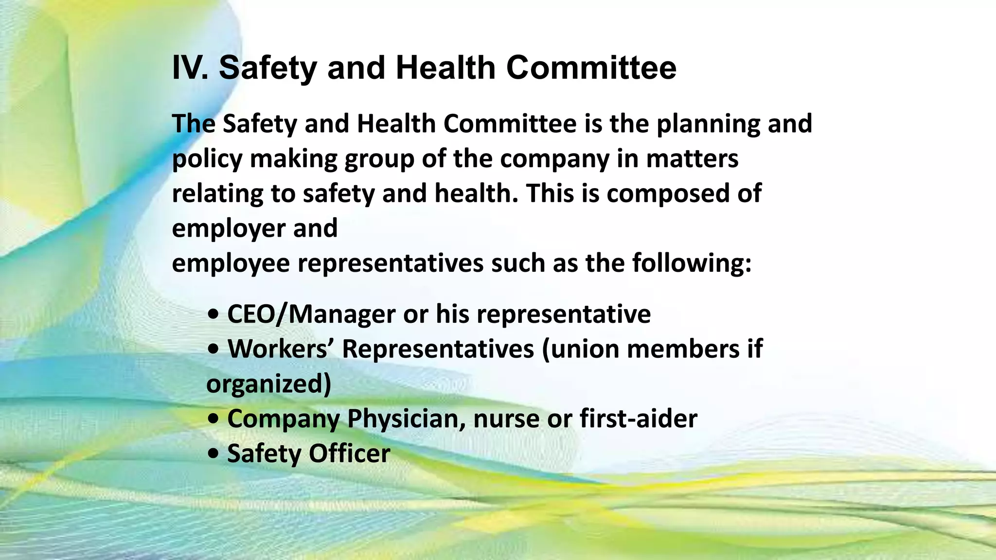 IV. Safety and Health Committee
The Safety and Health Committee is the planning and
policy making group of the company in matters
relating to safety and health. This is composed of
employer and
employee representatives such as the following:
• CEO/Manager or his representative
• Workers’ Representatives (union members if
organized)
• Company Physician, nurse or first-aider
• Safety Officer
 