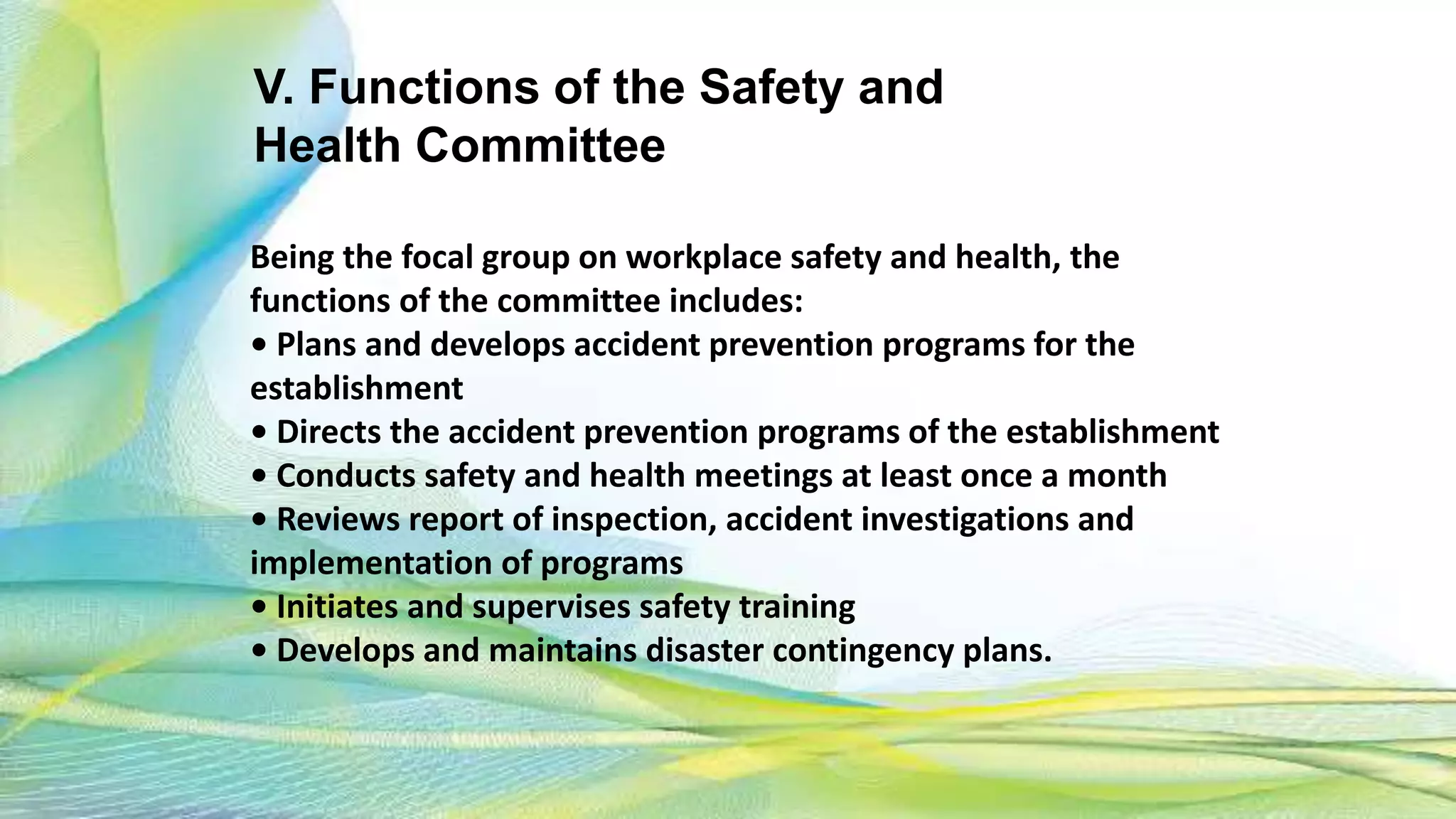 V. Functions of the Safety and
Health Committee
Being the focal group on workplace safety and health, the
functions of the committee includes:
• Plans and develops accident prevention programs for the
establishment
• Directs the accident prevention programs of the establishment
• Conducts safety and health meetings at least once a month
• Reviews report of inspection, accident investigations and
implementation of programs
• Initiates and supervises safety training
• Develops and maintains disaster contingency plans.
 