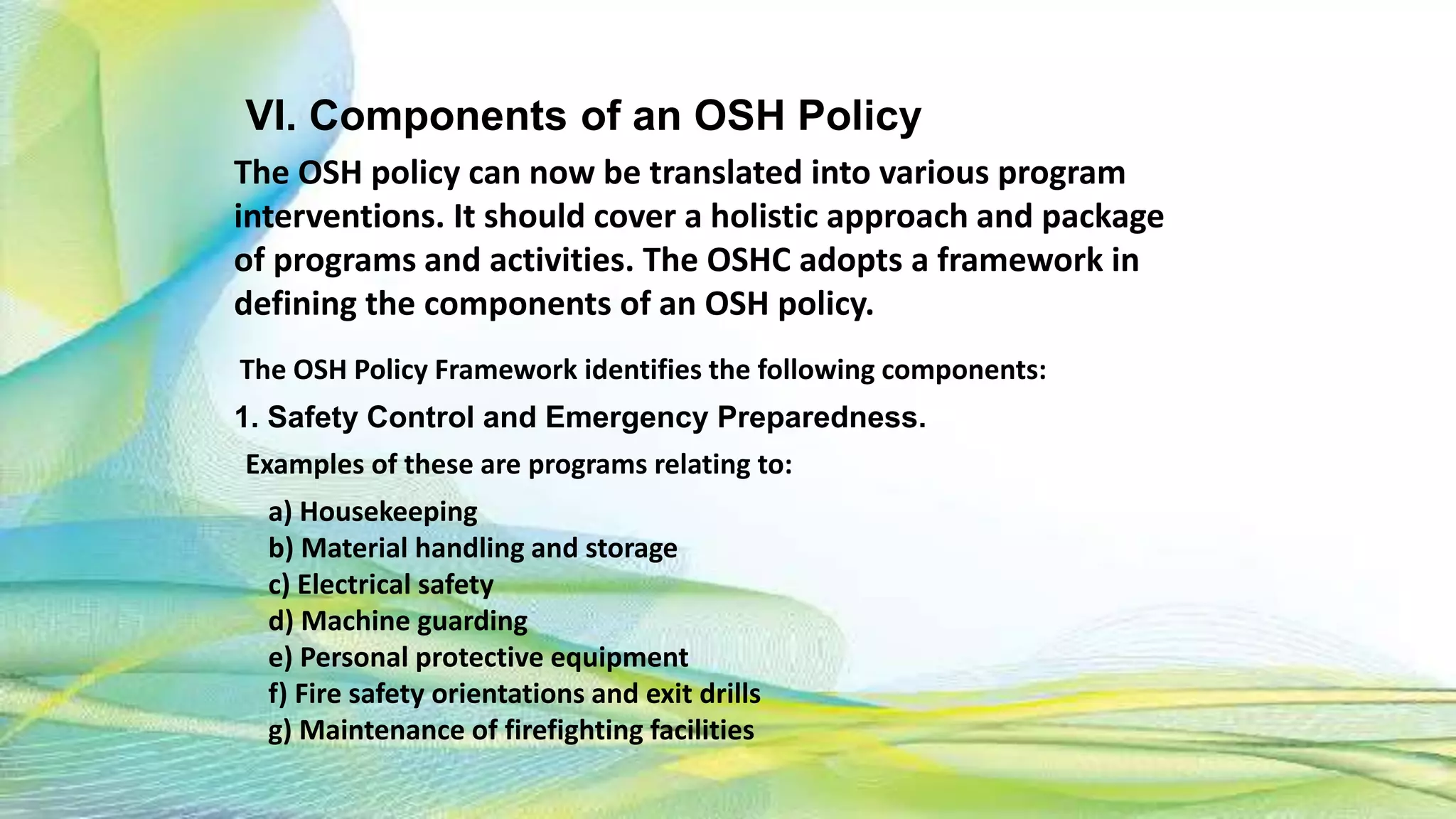 VI. Components of an OSH Policy
The OSH policy can now be translated into various program
interventions. It should cover a holistic approach and package
of programs and activities. The OSHC adopts a framework in
defining the components of an OSH policy.
The OSH Policy Framework identifies the following components:
1. Safety Control and Emergency Preparedness.
Examples of these are programs relating to:
a) Housekeeping
b) Material handling and storage
c) Electrical safety
d) Machine guarding
e) Personal protective equipment
f) Fire safety orientations and exit drills
g) Maintenance of firefighting facilities
 