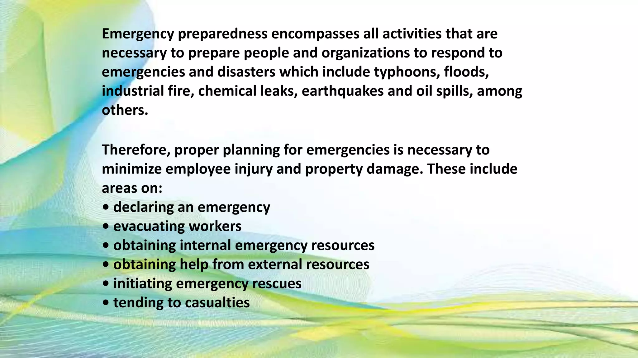 Emergency preparedness encompasses all activities that are
necessary to prepare people and organizations to respond to
emergencies and disasters which include typhoons, floods,
industrial fire, chemical leaks, earthquakes and oil spills, among
others.
Therefore, proper planning for emergencies is necessary to
minimize employee injury and property damage. These include
areas on:
• declaring an emergency
• evacuating workers
• obtaining internal emergency resources
• obtaining help from external resources
• initiating emergency rescues
• tending to casualties
 