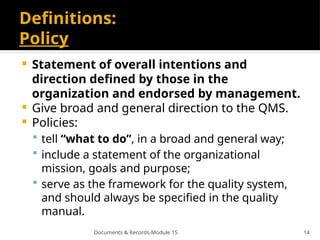 Documents & Records-Module 15 14
Definitions:
Policy
 Statement of overall intentions and
direction deﬁned by those in the
organization and endorsed by management.
 Give broad and general direction to the QMS.
 Policies:
 tell “what to do”, in a broad and general way;
 include a statement of the organizational
mission, goals and purpose;
 serve as the framework for the quality system,
and should always be speciﬁed in the quality
manual.
 