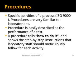 Documents & Records-Module 15 16
Procedures
 Speciﬁc activities of a process (ISO 9000
). Procedures are very familiar to
laboratorians.
 Procedure is easily described as the
performance of a test.
 A procedure tells “how to do it”, and
shows the step-by-step instructions that
laboratory staff should meticulously
follow for each activity.
 