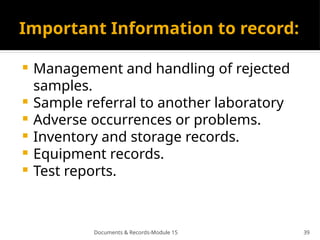 Documents & Records-Module 15 39
Important Information to record:
 Management and handling of rejected
samples.
 Sample referral to another laboratory
 Adverse occurrences or problems.
 Inventory and storage records.
 Equipment records.
 Test reports.
 
