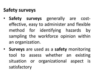 Safety surveys
• Safety surveys generally are cost-
effective, easy to administer and flexible
method for identifying hazards by
sampling the workforce opinion within
an organization.
• Surveys are used as a safety monitoring
tool to assess whether an existing
situation or organizational aspect is
satisfactory
 