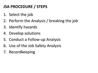 JSA PROCEDURE / STEPS
1. Select the job
2. Perform the Analysis / breaking the job
3. Identify hazards
4. Develop solutions
5. Conduct a Follow-up Analysis
6. Use of the Job Safety Analysis
7. Recordkeeping
 