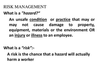RISK MANAGEMENT
What is a "hazard?
An unsafe condition or practice that may or
may not cause damage to property,
equipment, materials or the environment OR
an injury or illness to an employee.
What is a risk :-
A risk is the chance that a hazard will actually
harm a worker
 