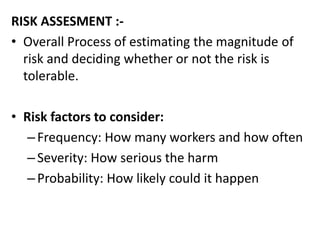 RISK ASSESMENT :-
• Overall Process of estimating the magnitude of
risk and deciding whether or not the risk is
tolerable.
• Risk factors to consider:
–Frequency: How many workers and how often
–Severity: How serious the harm
–Probability: How likely could it happen
 