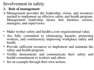 Involvement in safety
1. Role of management
 Management provides the leadership, vision, and resources
needed to implement an effective safety and health program.
Management leadership means that business owners,
managers, and supervisors:
• Make worker safety and health a core organizational value.
• Are fully committed to eliminating hazards, protecting
workers, and continuously improving workplace safety and
health.
• Provide sufficient resources to implement and maintain the
safety and health program.
• Visibly demonstrate and communicate their safety and
health commitment to workers and others.
• Set an example through their own actions.
 