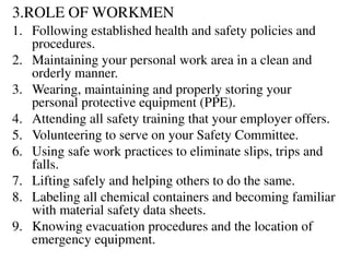 3.ROLE OF WORKMEN
1. Following established health and safety policies and
procedures.
2. Maintaining your personal work area in a clean and
orderly manner.
3. Wearing, maintaining and properly storing your
personal protective equipment (PPE).
4. Attending all safety training that your employer offers.
5. Volunteering to serve on your Safety Committee.
6. Using safe work practices to eliminate slips, trips and
falls.
7. Lifting safely and helping others to do the same.
8. Labeling all chemical containers and becoming familiar
with material safety data sheets.
9. Knowing evacuation procedures and the location of
emergency equipment.
 