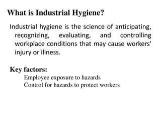 What is Industrial Hygiene?
Industrial hygiene is the science of anticipating,
recognizing, evaluating, and controlling
workplace conditions that may cause workers'
injury or illness.
Key factors:
Employee exposure to hazards
Control for hazards to protect workers
 