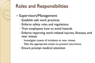 Roles and Responsibilities
 Supervisors/Management
◦ Establish safe work practices
◦ Enforce safety rules and regulations
◦ Train employees how to avoid hazards
◦ Enforce reporting work-related injuries, illnesses, and
near misses
 Investigate causes of incidents or near misses
 Take the appropriate action to prevent recurrence
◦ Ensure prompt medical attention
 