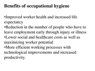 Benefits of occupational hygiene
•Improved worker health and increased life
expectancy
•Reduction in the number of people who have to
leave employment early through injury or illness
•Lower social and healthcare costs as well as
maximizing worker potential
•More efficient working processes with
technological improvements and increased
productivity.
 