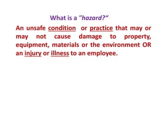 What is a "hazard?“
An unsafe condition or practice that may or
may not cause damage to property,
equipment, materials or the environment OR
an injury or illness to an employee.
 