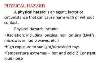 PHYSICAL HAZARD
A physical hazard is an agent, factor or
circumstance that can cause harm with or without
contact.
Physical Hazards include:
• Radiation: including ionizing, non ionizing (EMF’s,
microwaves, radio waves, etc.)
•High exposure to sunlight/ultraviolet rays
•Temperature extremes – hot and cold Constant
loud noise
 