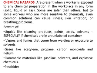 CHEMICAL HAZARDS: Are present when a worker is exposed
to any chemical preparation in the workplace in any form
(solid, liquid or gas). Some are safer than others, but to
some workers who are more sensitive to chemicals, even
common solutions can cause illness, skin irritation, or
breathing problems.
Beware of:
•Liquids like cleaning products, paints, acids, solvents –
ESPECIALLY if chemicals are in an unlabeled container
• Vapors and fumes that come from welding or exposure to
solvents
•Gases like acetylene, propane, carbon monoxide and
helium
•Flammable materials like gasoline, solvents, and explosive
chemicals.
•Pesticides
 