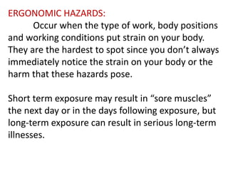 ERGONOMIC HAZARDS:
Occur when the type of work, body positions
and working conditions put strain on your body.
The are the hardest to spot si ce ou do ’t alwa s
immediately notice the strain on your body or the
harm that these hazards pose.
Short ter e posure a result i sore uscles
the next day or in the days following exposure, but
long-term exposure can result in serious long-term
illnesses.
 