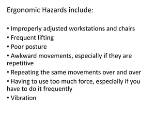 Ergonomic Hazards include:
• Improperly adjusted workstations and chairs
• Frequent lifting
• Poor posture
• Awkward movements, especially if they are
repetitive
• Repeating the same movements over and over
• Having to use too much force, especially if you
have to do it frequently
• Vibration
 