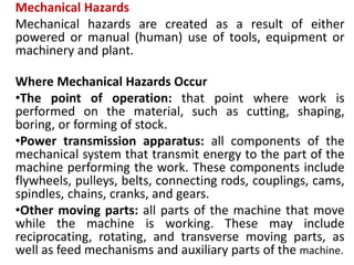 Mechanical Hazards
Mechanical hazards are created as a result of either
powered or manual (human) use of tools, equipment or
machinery and plant.
Where Mechanical Hazards Occur
•The point of operation: that point where work is
performed on the material, such as cutting, shaping,
boring, or forming of stock.
•Power transmission apparatus: all components of the
mechanical system that transmit energy to the part of the
machine performing the work. These components include
flywheels, pulleys, belts, connecting rods, couplings, cams,
spindles, chains, cranks, and gears.
•Other moving parts: all parts of the machine that move
while the machine is working. These may include
reciprocating, rotating, and transverse moving parts, as
well as feed mechanisms and auxiliary parts of the machine.
 