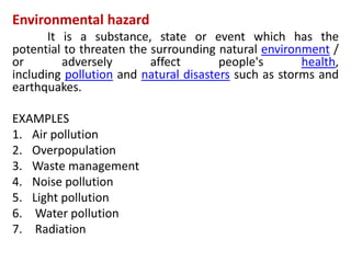 Environmental hazard
It is a substance, state or event which has the
potential to threaten the surrounding natural environment /
or adversely affect people's health,
including pollution and natural disasters such as storms and
earthquakes.
EXAMPLES
1. Air pollution
2. Overpopulation
3. Waste management
4. Noise pollution
5. Light pollution
6. Water pollution
7. Radiation
 