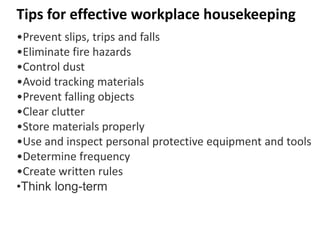 Tips for effective workplace housekeeping
•Prevent slips, trips and falls
•Eliminate fire hazards
•Control dust
•Avoid tracking materials
•Prevent falling objects
•Clear clutter
•Store materials properly
•Use and inspect personal protective equipment and tools
•Determine frequency
•Create written rules
•Think long-term
 