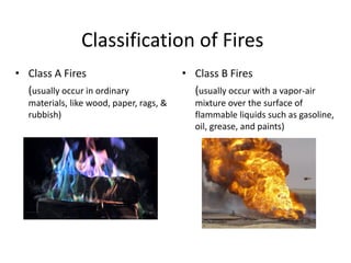 Classification of Fires
• Class A Fires
(usually occur in ordinary
materials, like wood, paper, rags, &
rubbish)
• Class B Fires
(usually occur with a vapor-air
mixture over the surface of
flammable liquids such as gasoline,
oil, grease, and paints)
 
