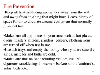 10
Fire Prevention
•Keep all heat producing appliances away from the wall
and away from anything that might burn. Leave plenty of
space for air to circulate around equipment that normally
gives off heat.
•Make sure all appliances in your area such as hot plates,
ovens, toasters, mixers, grinders, geezers, clothing irons
are turned off when not in use.
•Use ash trays and empty them only when you are sure the
ashes, matches and butts are cold.
•Make sure that no one including visitors, has left
cigarettes smolderings in waste – baskets or on furniture’s,
sofas, beds, etc.
 