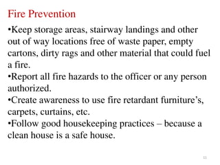 11
Fire Prevention
•Keep storage areas, stairway landings and other
out of way locations free of waste paper, empty
cartons, dirty rags and other material that could fuel
a fire.
•Report all fire hazards to the officer or any person
authorized.
•Create awareness to use fire retardant furniture’s,
carpets, curtains, etc.
•Follow good housekeeping practices – because a
clean house is a safe house.
 