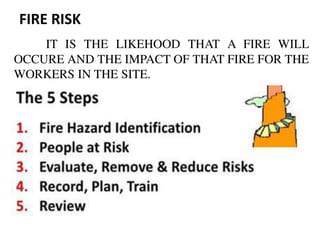 FIRE RISK
IT IS THE LIKEHOOD THAT A FIRE WILL
OCCURE AND THE IMPACT OF THAT FIRE FOR THE
WORKERS IN THE SITE.
 