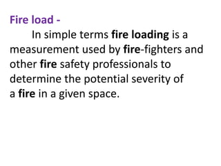Fire load -
In simple terms fire loading is a
measurement used by fire-fighters and
other fire safety professionals to
determine the potential severity of
a fire in a given space.
 