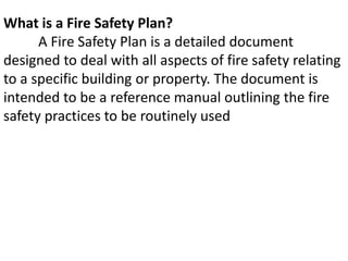 What is a Fire Safety Plan?
A Fire Safety Plan is a detailed document
designed to deal with all aspects of fire safety relating
to a specific building or property. The document is
intended to be a reference manual outlining the fire
safety practices to be routinely used
 