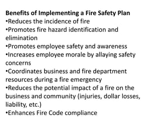 Benefits of Implementing a Fire Safety Plan
•Reduces the incidence of fire
•Promotes fire hazard identification and
elimination
•Promotes employee safety and awareness
•Increases employee morale by allaying safety
concerns
•Coordinates business and fire department
resources during a fire emergency
•Reduces the potential impact of a fire on the
business and community (injuries, dollar losses,
liability, etc.)
•Enhances Fire Code compliance
 