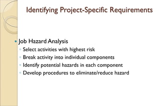 Identifying Project-Specific Requirements
 Job Hazard Analysis
◦ Select activities with highest risk
◦ Break activity into individual components
◦ Identify potential hazards in each component
◦ Develop procedures to eliminate/reduce hazard
 