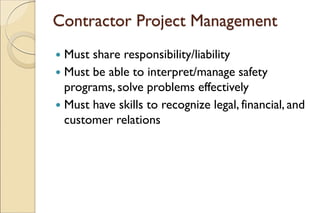 Contractor Project Management
 Must share responsibility/liability
 Must be able to interpret/manage safety
programs, solve problems effectively
 Must have skills to recognize legal, financial, and
customer relations
 