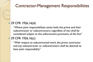 Contractor-Management Responsibilities
 29 CFR 1926.16(d)
◦ “Where joint responsibilities exists both the prime and their
subcontractor or subcontractors, regardless of tier, shall be
considered subject to the enforcement provisions of this Act”
 29 CFR 1926.16(c)
◦ “With respect to subcontracted work, the prime contractor
and any subcontractor or subcontractors shall be deemed to
have joint responsibility”
 