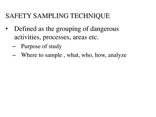 SAFETY SAMPLING TECHNIQUE
• Defined as the grouping of dangerous
activities, processes, areas etc.
– Purpose of study
– Where to sample , what, who, how, analyze
 