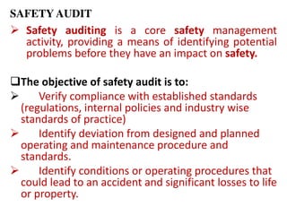 SAFETY AUDIT
 Safety auditing is a core safety management
activity, providing a means of identifying potential
problems before they have an impact on safety.
The objective of safety audit is to:
 Verify compliance with established standards
(regulations, internal policies and industry wise
standards of practice)
 Identify deviation from designed and planned
operating and maintenance procedure and
standards.
 Identify conditions or operating procedures that
could lead to an accident and significant losses to life
or property.
 