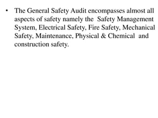 • The General Safety Audit encompasses almost all
aspects of safety namely the Safety Management
System, Electrical Safety, Fire Safety, Mechanical
Safety, Maintenance, Physical & Chemical and
construction safety.
 