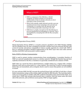 Ethical Hacking and Countermeasures Exam 312-50 Certified Ethical Hacker
Hacking Wireless Networks
Module XV Page 10 of 31 Ethical Hacking and Countermeasures Copyright © by EC-Council
All rights reserved. Reproduction is strictly prohibited
EC-Council
What is WEP?
WEP is a component of the IEEE 802.11 WLAN
standards. Its primary purpose is to provide for
confidentiality of data on wireless networks at a level
equivalent to that of wired LANs.
Wired LANs typically employ physical controls to prevent
unauthorized users from connecting to the network and
viewing data. In a wireless LAN, the network can be
accessed without physically connecting to the LAN.
IEEE chose to employ encryption at the data link layer to
prevent unauthorized eavesdropping on a network. This is
accomplished by encrypting data with the RC4 encryption
algorithm.
Wired Equivalent Privacy (WEP)
Wired Equivalent Privacy (WEP) is a security protocol, specified in the IEEE Wireless Fidelity
(Wi-Fi) standard, 802.11b, that is designed to provide a wireless local area network (WLAN) with
a level of security and privacy comparable to what is usually expected of a wired LAN. WEP is
802.11's optional encryption standard implemented in the MAC Layer that most radio network
interface card (NIC) and access point vendors support.
Role of WEP in Wireless Communication
WEP is used to protect wireless communication from eavesdropping. A secondary function of
WEP is to prevent unauthorized access to a wireless network. Though this function has not been
explicitly mentioned in the 802.11 standard, it is generally considered to be a feature of WEP.
WEP relies on a secret key that is shared between a mobile station (e.g. a laptop with a wireless
Ethernet card) and an access point (i.e. a base station). The secret key is used to encrypt packets
before they are transmitted, and an integrity check is used to ensure that packets are not modified
in transit.
If a user activates WEP, the NIC encrypts the payload (frame body and CRC) of each 802.11 frame
before transmission using an RC4 stream cipher provided by RSA Security. The receiving station,
such as an access point or another radio NIC, performs decryption upon arrival of the frame. As a
result, 802.11 WEP only encrypts data between 802.11 stations. Once the frame enters the wired
side of the network, such as between access points, WEP no longer applies.
 